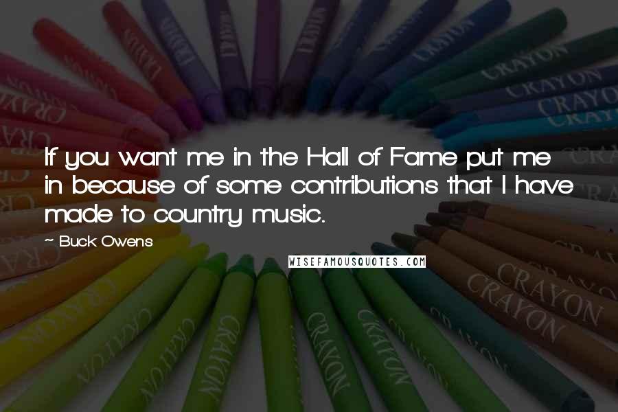 Buck Owens Quotes: If you want me in the Hall of Fame put me in because of some contributions that I have made to country music.