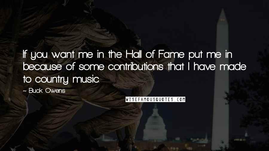 Buck Owens Quotes: If you want me in the Hall of Fame put me in because of some contributions that I have made to country music.