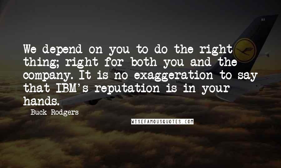 Buck Rodgers Quotes: We depend on you to do the right thing; right for both you and the company. It is no exaggeration to say that IBM's reputation is in your hands.