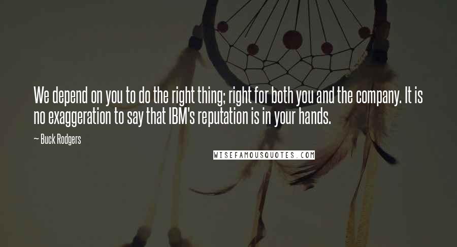 Buck Rodgers Quotes: We depend on you to do the right thing; right for both you and the company. It is no exaggeration to say that IBM's reputation is in your hands.