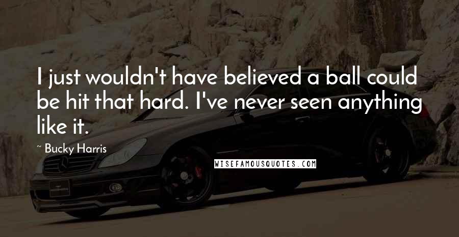 Bucky Harris Quotes: I just wouldn't have believed a ball could be hit that hard. I've never seen anything like it.