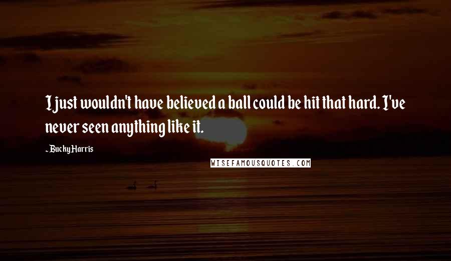 Bucky Harris Quotes: I just wouldn't have believed a ball could be hit that hard. I've never seen anything like it.