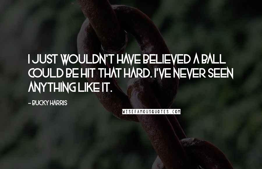 Bucky Harris Quotes: I just wouldn't have believed a ball could be hit that hard. I've never seen anything like it.