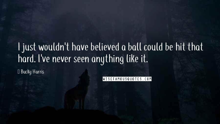 Bucky Harris Quotes: I just wouldn't have believed a ball could be hit that hard. I've never seen anything like it.