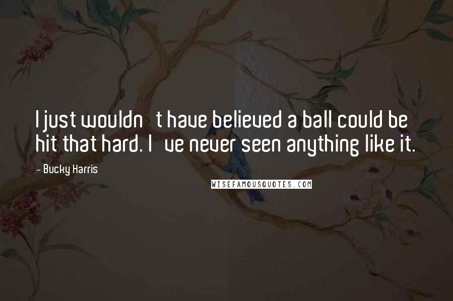 Bucky Harris Quotes: I just wouldn't have believed a ball could be hit that hard. I've never seen anything like it.
