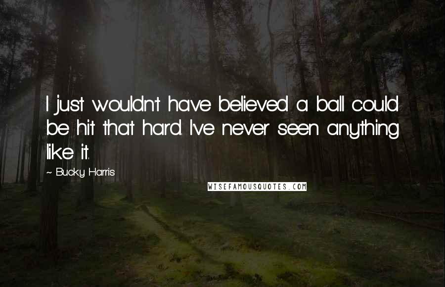 Bucky Harris Quotes: I just wouldn't have believed a ball could be hit that hard. I've never seen anything like it.
