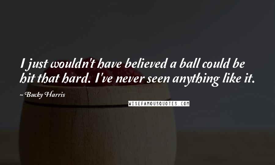 Bucky Harris Quotes: I just wouldn't have believed a ball could be hit that hard. I've never seen anything like it.