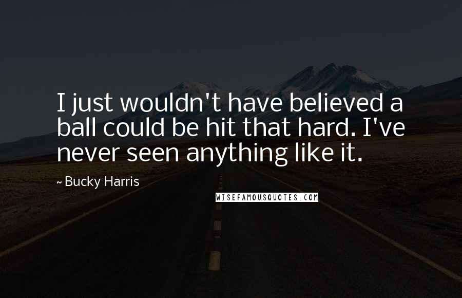 Bucky Harris Quotes: I just wouldn't have believed a ball could be hit that hard. I've never seen anything like it.