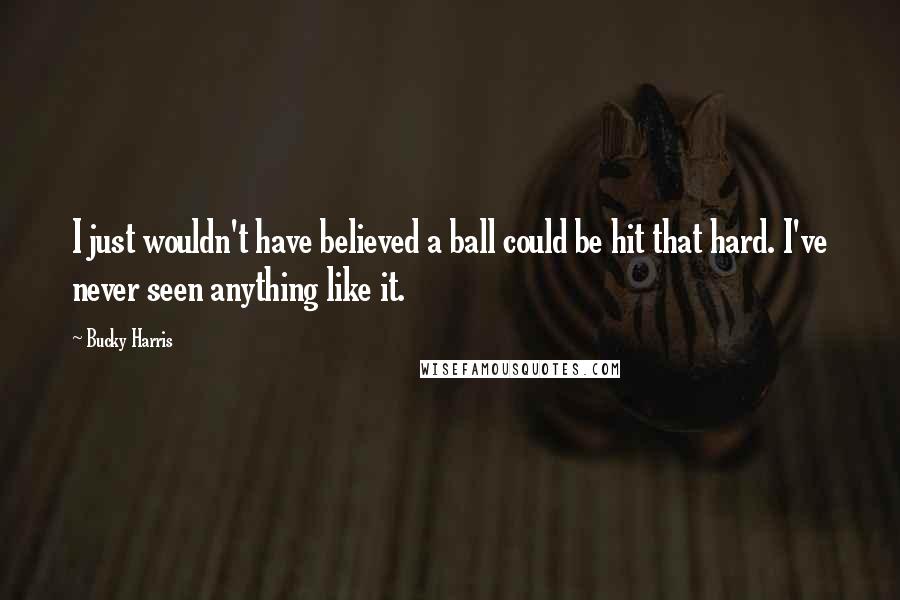 Bucky Harris Quotes: I just wouldn't have believed a ball could be hit that hard. I've never seen anything like it.