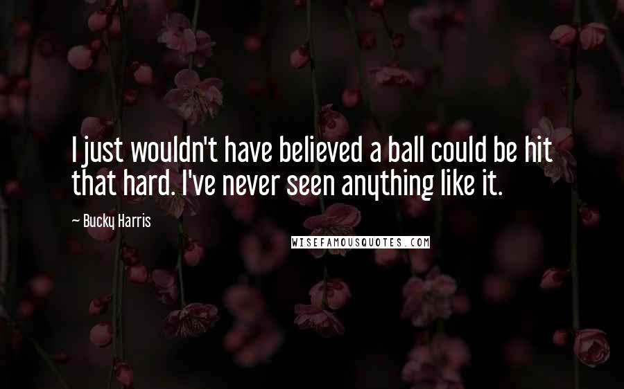 Bucky Harris Quotes: I just wouldn't have believed a ball could be hit that hard. I've never seen anything like it.
