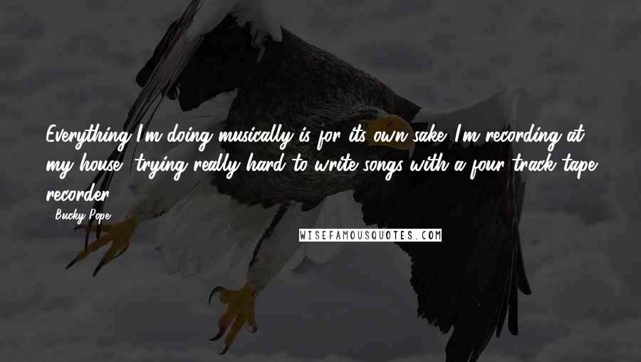 Bucky Pope Quotes: Everything I'm doing musically is for its own sake. I'm recording at my house, trying really hard to write songs with a four-track tape recorder.