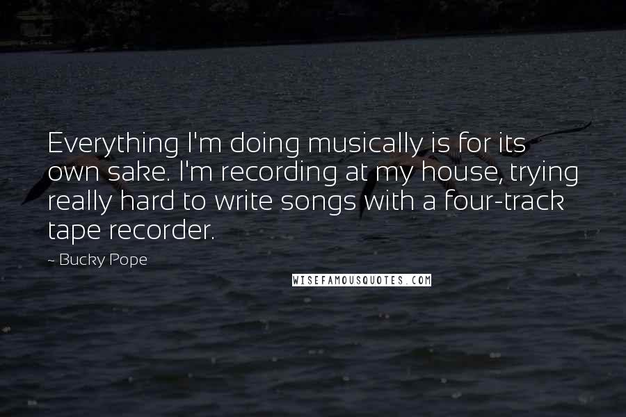 Bucky Pope Quotes: Everything I'm doing musically is for its own sake. I'm recording at my house, trying really hard to write songs with a four-track tape recorder.