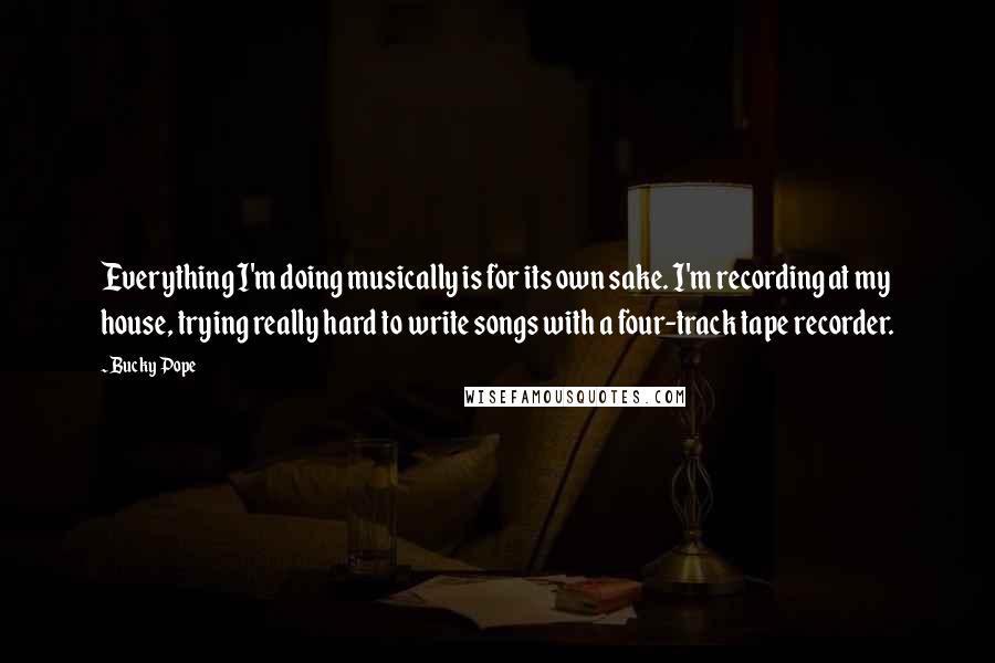 Bucky Pope Quotes: Everything I'm doing musically is for its own sake. I'm recording at my house, trying really hard to write songs with a four-track tape recorder.