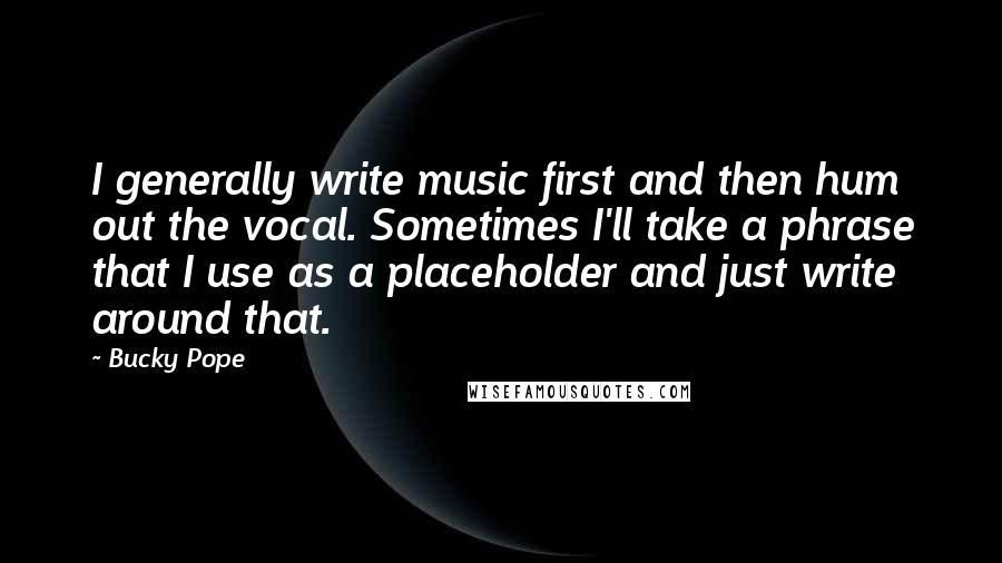 Bucky Pope Quotes: I generally write music first and then hum out the vocal. Sometimes I'll take a phrase that I use as a placeholder and just write around that.