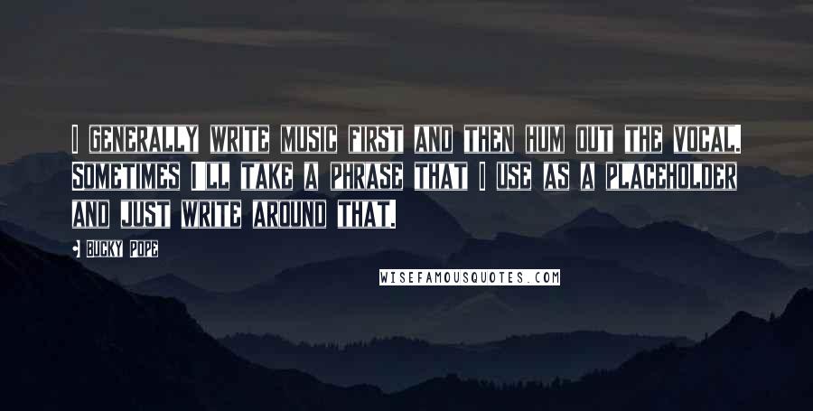 Bucky Pope Quotes: I generally write music first and then hum out the vocal. Sometimes I'll take a phrase that I use as a placeholder and just write around that.