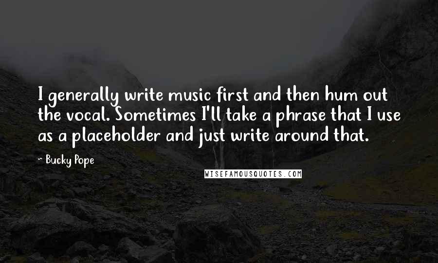 Bucky Pope Quotes: I generally write music first and then hum out the vocal. Sometimes I'll take a phrase that I use as a placeholder and just write around that.