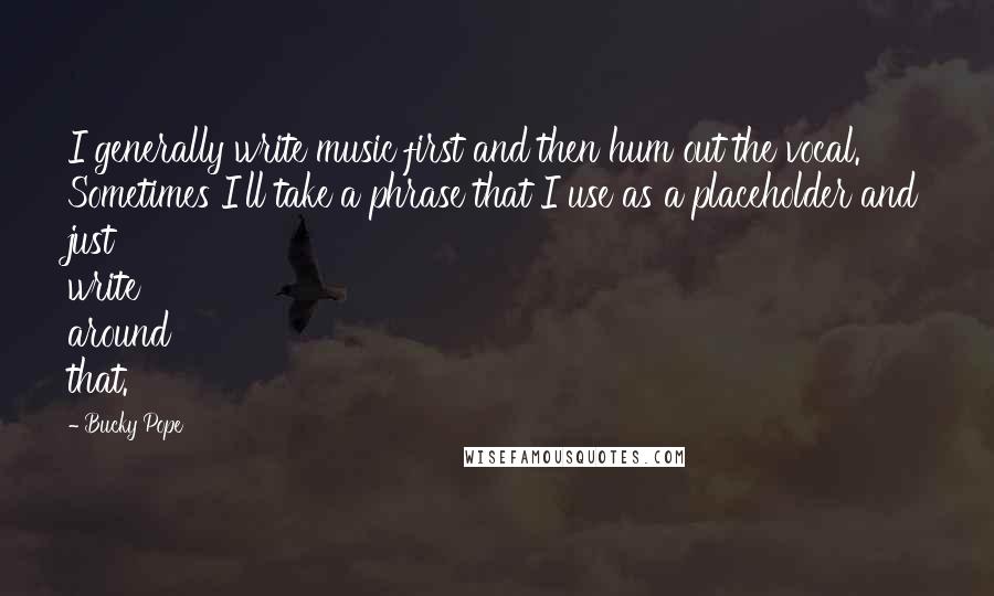 Bucky Pope Quotes: I generally write music first and then hum out the vocal. Sometimes I'll take a phrase that I use as a placeholder and just write around that.