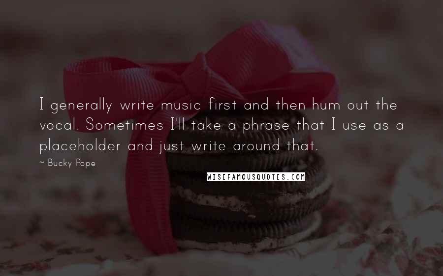 Bucky Pope Quotes: I generally write music first and then hum out the vocal. Sometimes I'll take a phrase that I use as a placeholder and just write around that.