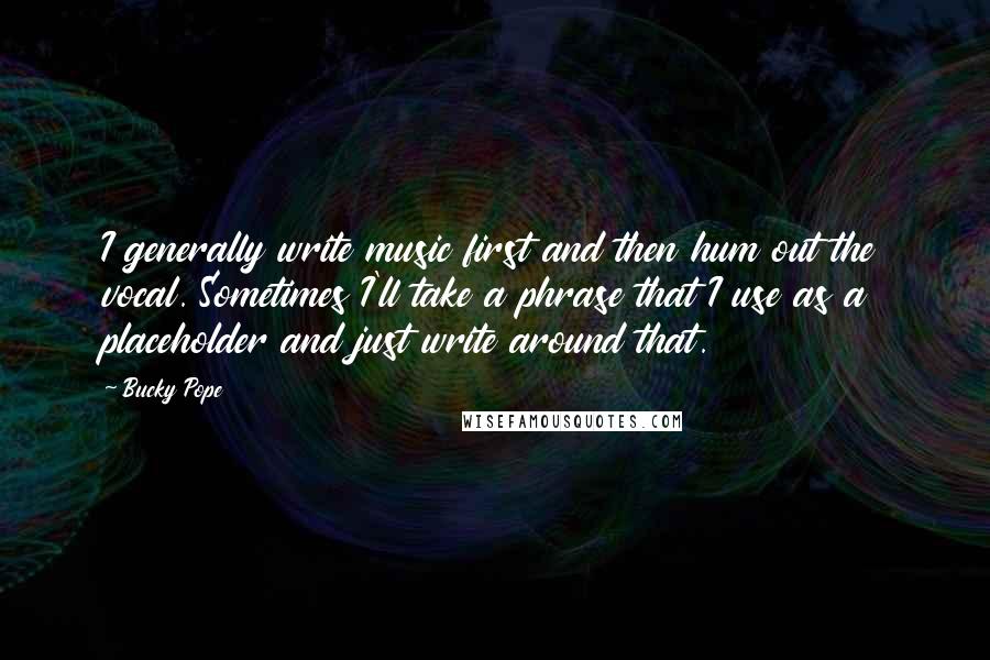 Bucky Pope Quotes: I generally write music first and then hum out the vocal. Sometimes I'll take a phrase that I use as a placeholder and just write around that.