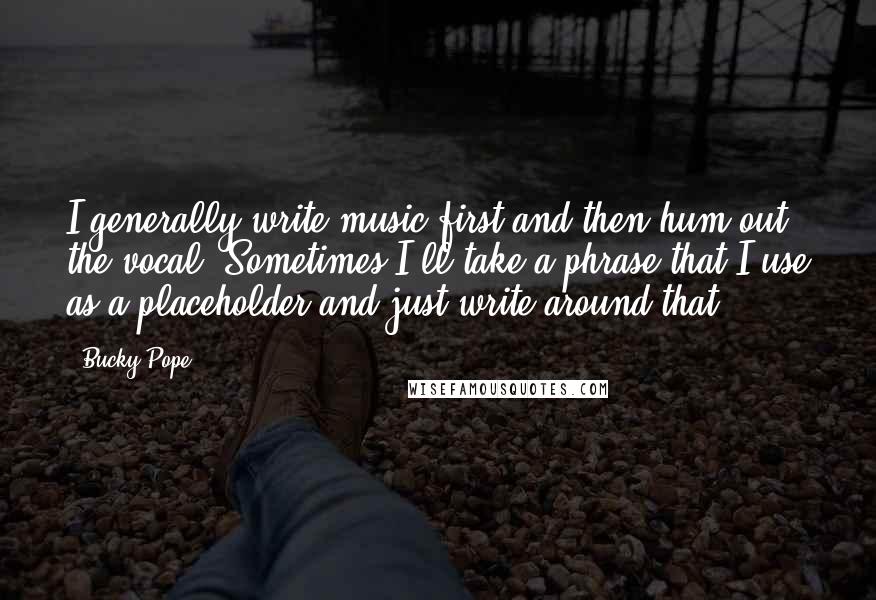 Bucky Pope Quotes: I generally write music first and then hum out the vocal. Sometimes I'll take a phrase that I use as a placeholder and just write around that.