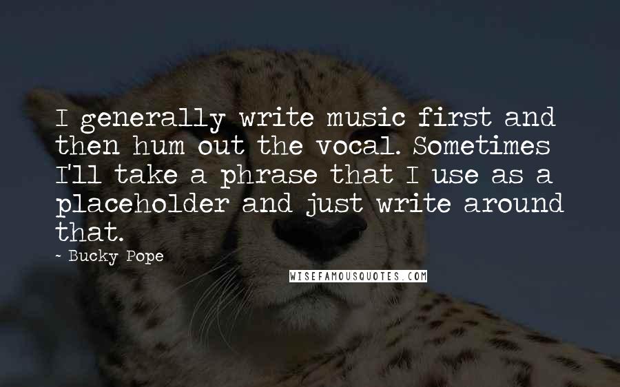 Bucky Pope Quotes: I generally write music first and then hum out the vocal. Sometimes I'll take a phrase that I use as a placeholder and just write around that.