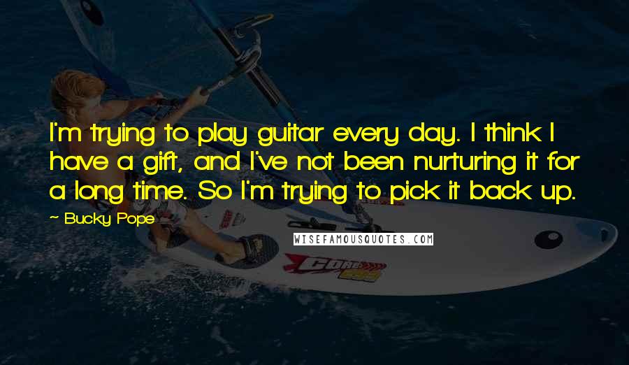 Bucky Pope Quotes: I'm trying to play guitar every day. I think I have a gift, and I've not been nurturing it for a long time. So I'm trying to pick it back up.