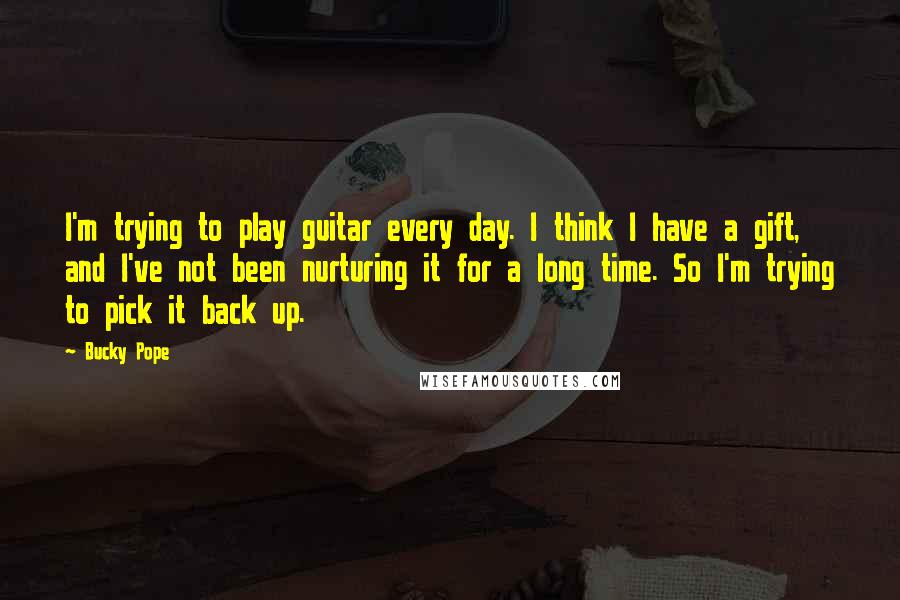 Bucky Pope Quotes: I'm trying to play guitar every day. I think I have a gift, and I've not been nurturing it for a long time. So I'm trying to pick it back up.