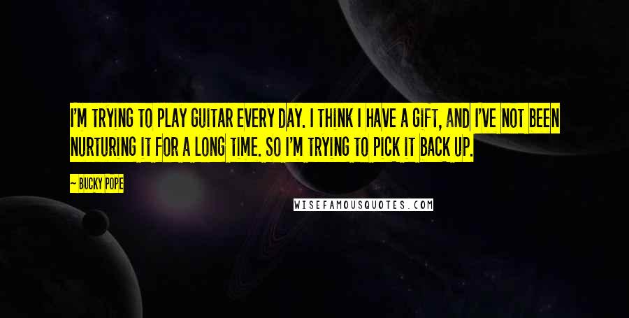 Bucky Pope Quotes: I'm trying to play guitar every day. I think I have a gift, and I've not been nurturing it for a long time. So I'm trying to pick it back up.