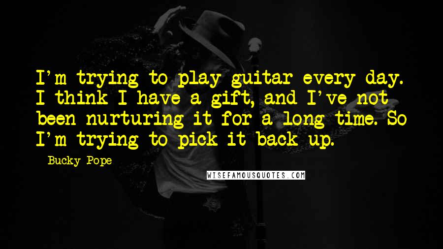 Bucky Pope Quotes: I'm trying to play guitar every day. I think I have a gift, and I've not been nurturing it for a long time. So I'm trying to pick it back up.