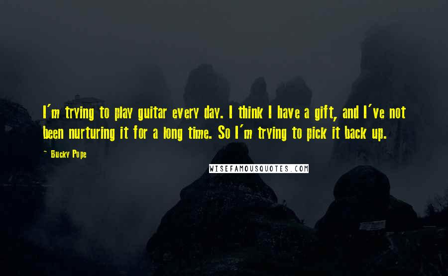 Bucky Pope Quotes: I'm trying to play guitar every day. I think I have a gift, and I've not been nurturing it for a long time. So I'm trying to pick it back up.