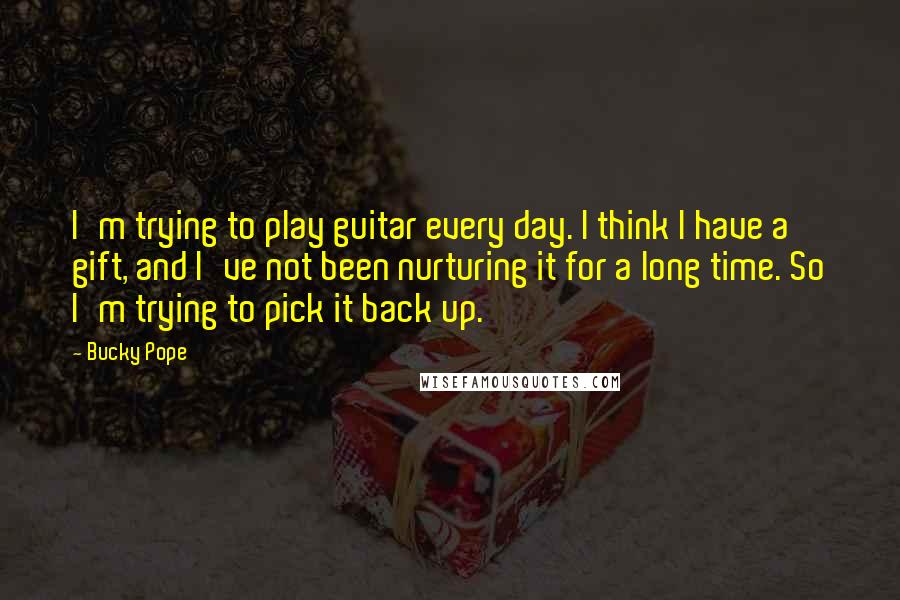 Bucky Pope Quotes: I'm trying to play guitar every day. I think I have a gift, and I've not been nurturing it for a long time. So I'm trying to pick it back up.