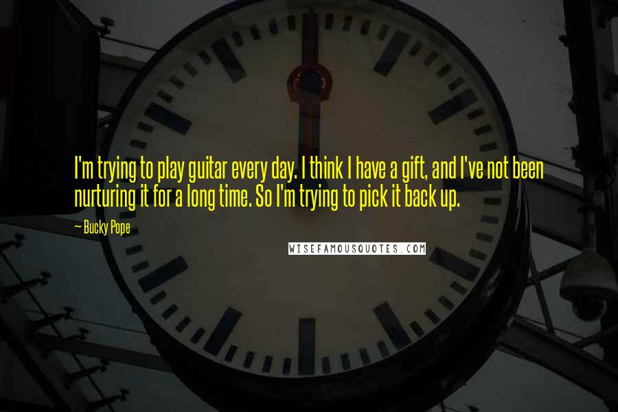 Bucky Pope Quotes: I'm trying to play guitar every day. I think I have a gift, and I've not been nurturing it for a long time. So I'm trying to pick it back up.