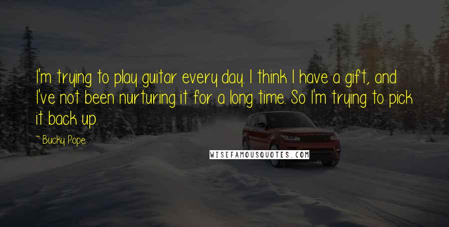 Bucky Pope Quotes: I'm trying to play guitar every day. I think I have a gift, and I've not been nurturing it for a long time. So I'm trying to pick it back up.