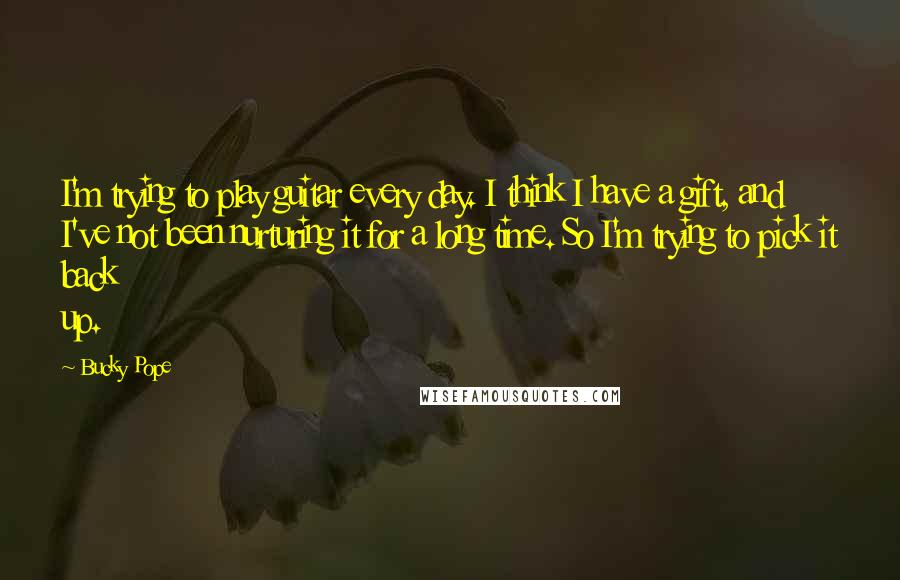 Bucky Pope Quotes: I'm trying to play guitar every day. I think I have a gift, and I've not been nurturing it for a long time. So I'm trying to pick it back up.