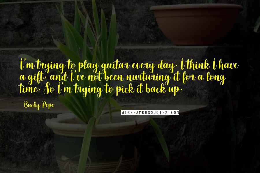 Bucky Pope Quotes: I'm trying to play guitar every day. I think I have a gift, and I've not been nurturing it for a long time. So I'm trying to pick it back up.