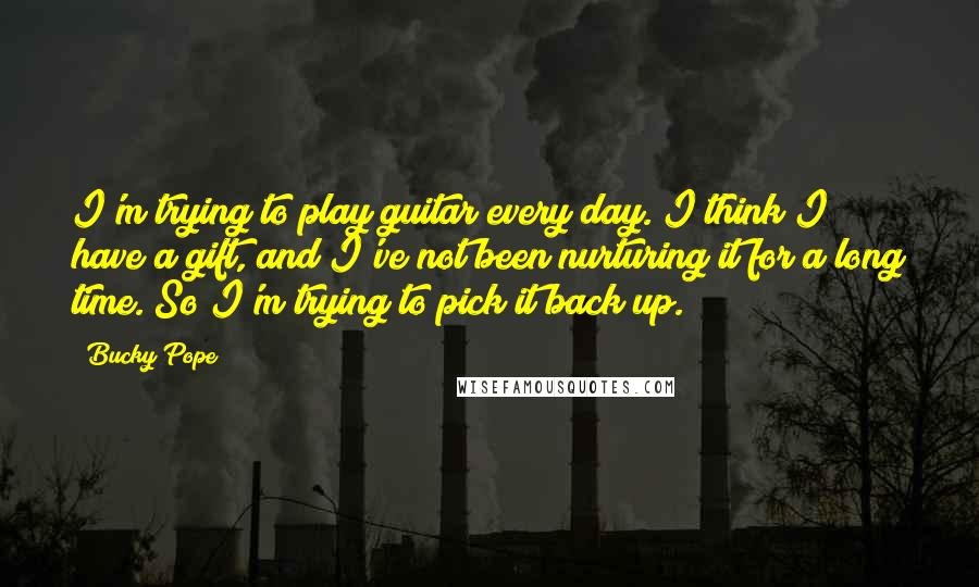 Bucky Pope Quotes: I'm trying to play guitar every day. I think I have a gift, and I've not been nurturing it for a long time. So I'm trying to pick it back up.