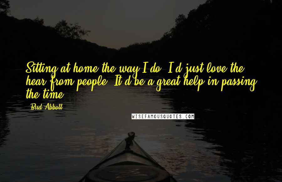 Bud Abbott Quotes: Sitting at home the way I do, I'd just love the hear from people. It'd be a great help in passing the time.