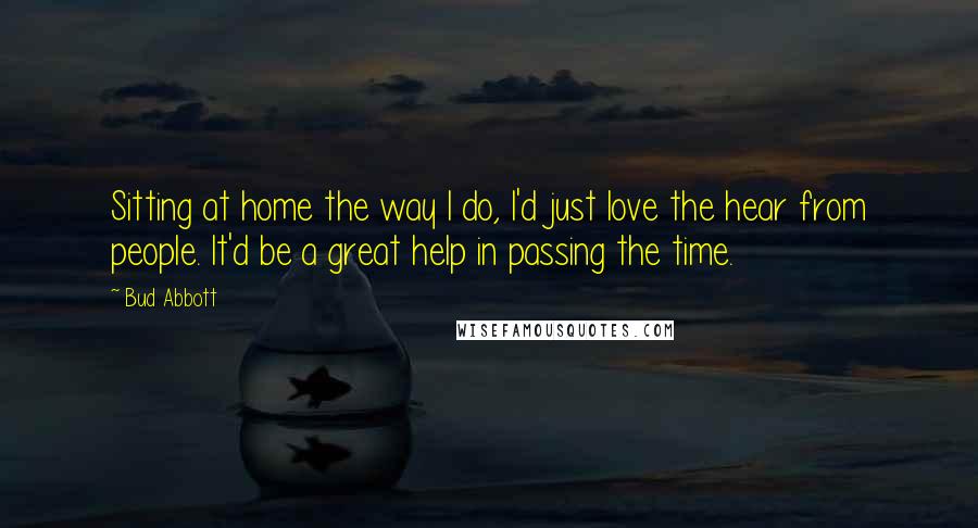 Bud Abbott Quotes: Sitting at home the way I do, I'd just love the hear from people. It'd be a great help in passing the time.