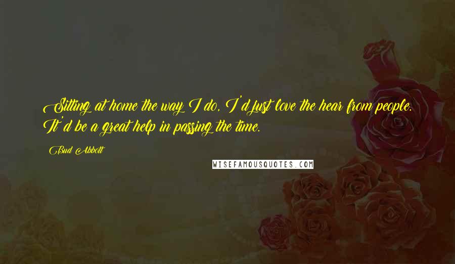 Bud Abbott Quotes: Sitting at home the way I do, I'd just love the hear from people. It'd be a great help in passing the time.