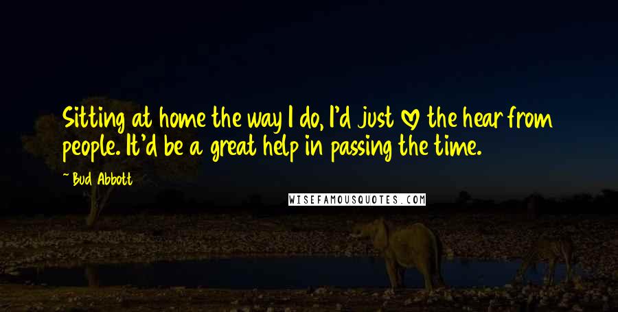 Bud Abbott Quotes: Sitting at home the way I do, I'd just love the hear from people. It'd be a great help in passing the time.