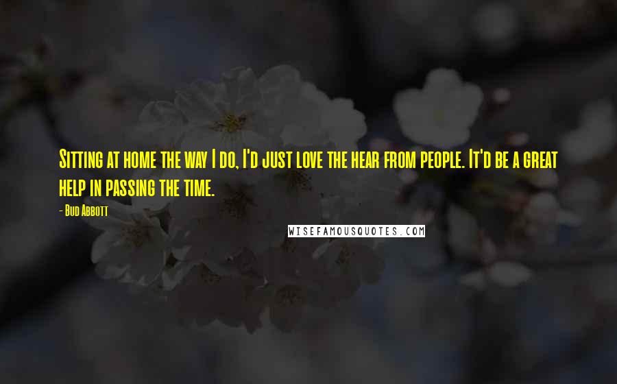 Bud Abbott Quotes: Sitting at home the way I do, I'd just love the hear from people. It'd be a great help in passing the time.