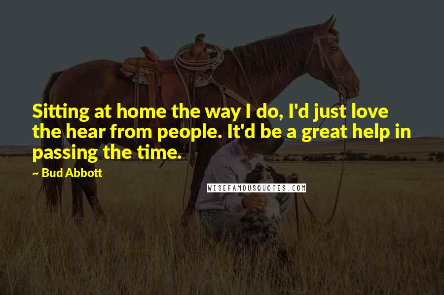 Bud Abbott Quotes: Sitting at home the way I do, I'd just love the hear from people. It'd be a great help in passing the time.