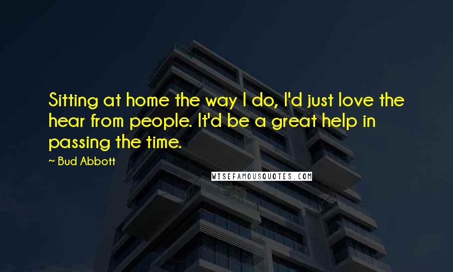 Bud Abbott Quotes: Sitting at home the way I do, I'd just love the hear from people. It'd be a great help in passing the time.