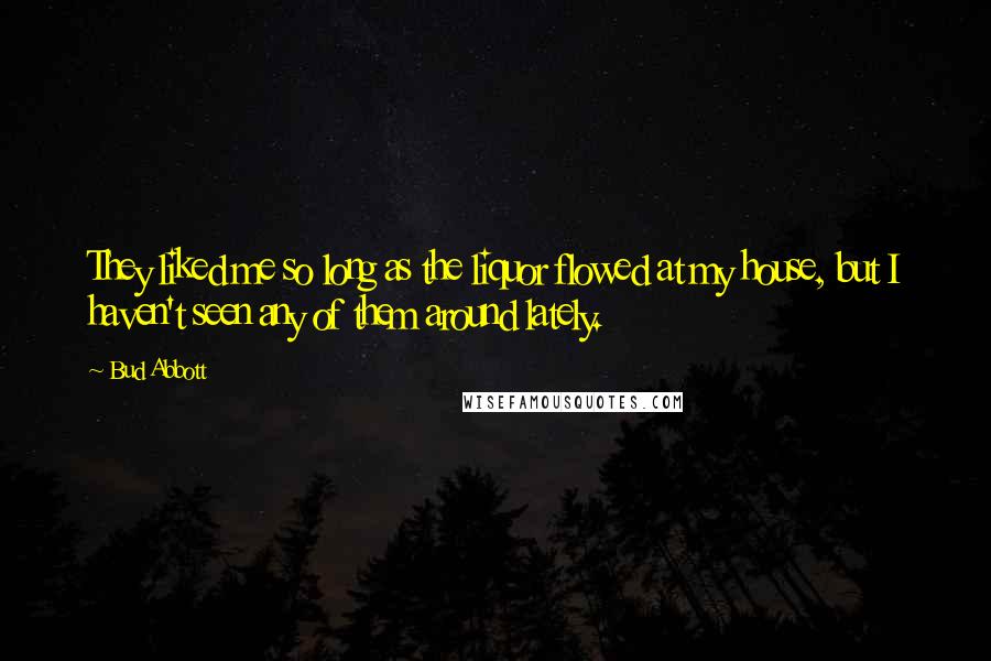 Bud Abbott Quotes: They liked me so long as the liquor flowed at my house, but I haven't seen any of them around lately.
