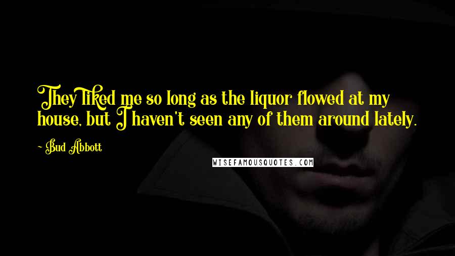 Bud Abbott Quotes: They liked me so long as the liquor flowed at my house, but I haven't seen any of them around lately.