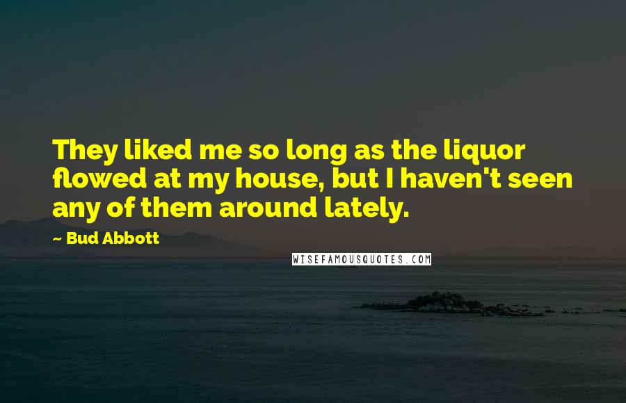 Bud Abbott Quotes: They liked me so long as the liquor flowed at my house, but I haven't seen any of them around lately.
