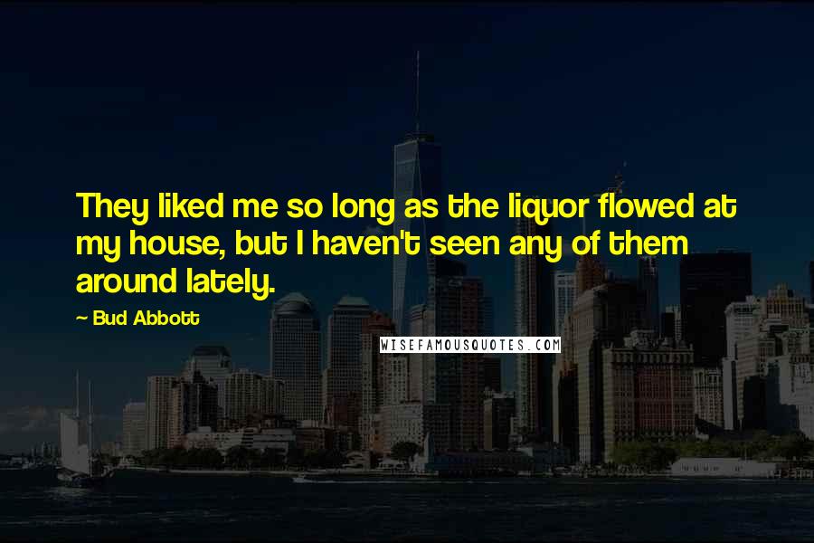 Bud Abbott Quotes: They liked me so long as the liquor flowed at my house, but I haven't seen any of them around lately.