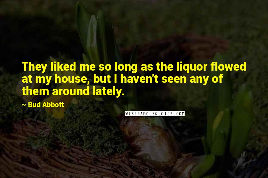 Bud Abbott Quotes: They liked me so long as the liquor flowed at my house, but I haven't seen any of them around lately.