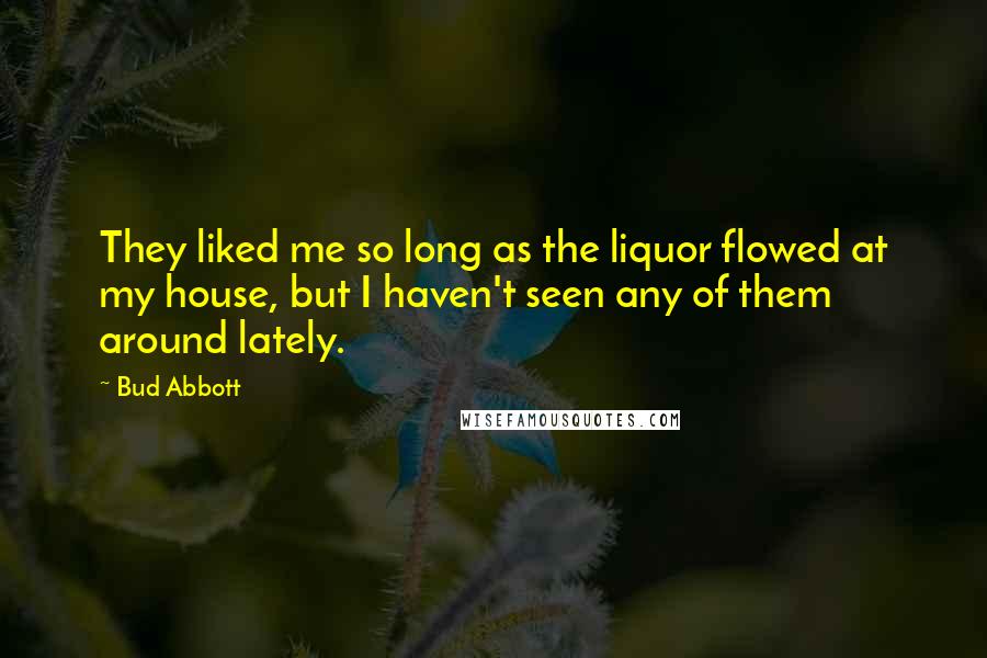 Bud Abbott Quotes: They liked me so long as the liquor flowed at my house, but I haven't seen any of them around lately.