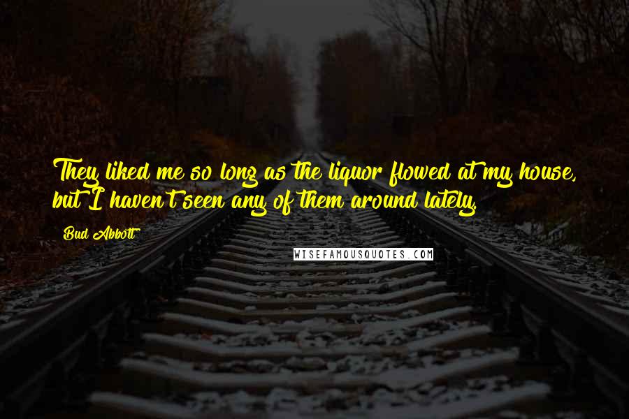 Bud Abbott Quotes: They liked me so long as the liquor flowed at my house, but I haven't seen any of them around lately.